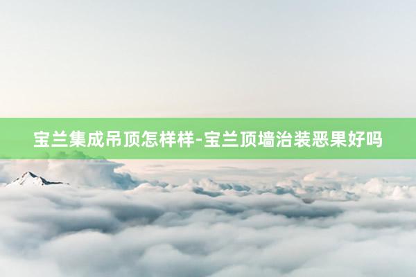 宝兰集成吊顶怎样样-宝兰顶墙治装恶果好吗