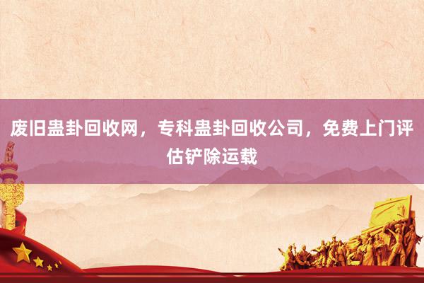 废旧蛊卦回收网，专科蛊卦回收公司，免费上门评估铲除运载