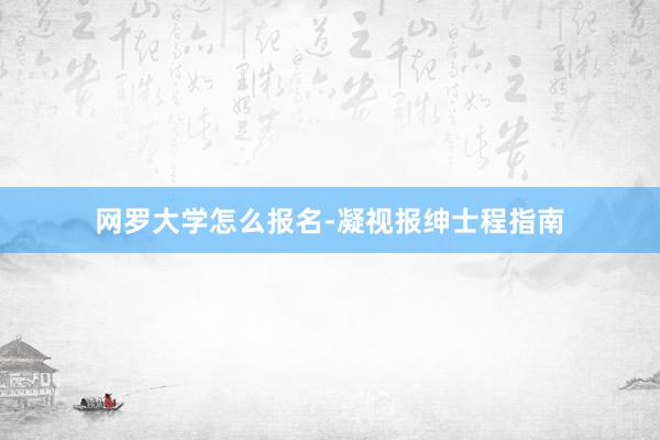 网罗大学怎么报名-凝视报绅士程指南