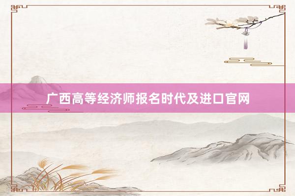 广西高等经济师报名时代及进口官网